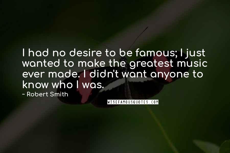 Robert Smith Quotes: I had no desire to be famous; I just wanted to make the greatest music ever made. I didn't want anyone to know who I was.