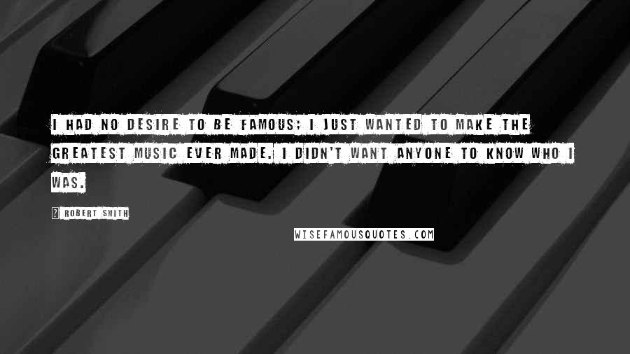 Robert Smith Quotes: I had no desire to be famous; I just wanted to make the greatest music ever made. I didn't want anyone to know who I was.