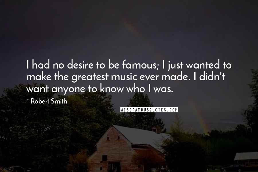 Robert Smith Quotes: I had no desire to be famous; I just wanted to make the greatest music ever made. I didn't want anyone to know who I was.