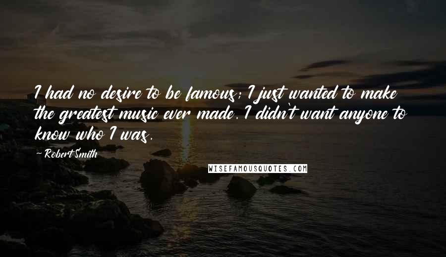 Robert Smith Quotes: I had no desire to be famous; I just wanted to make the greatest music ever made. I didn't want anyone to know who I was.