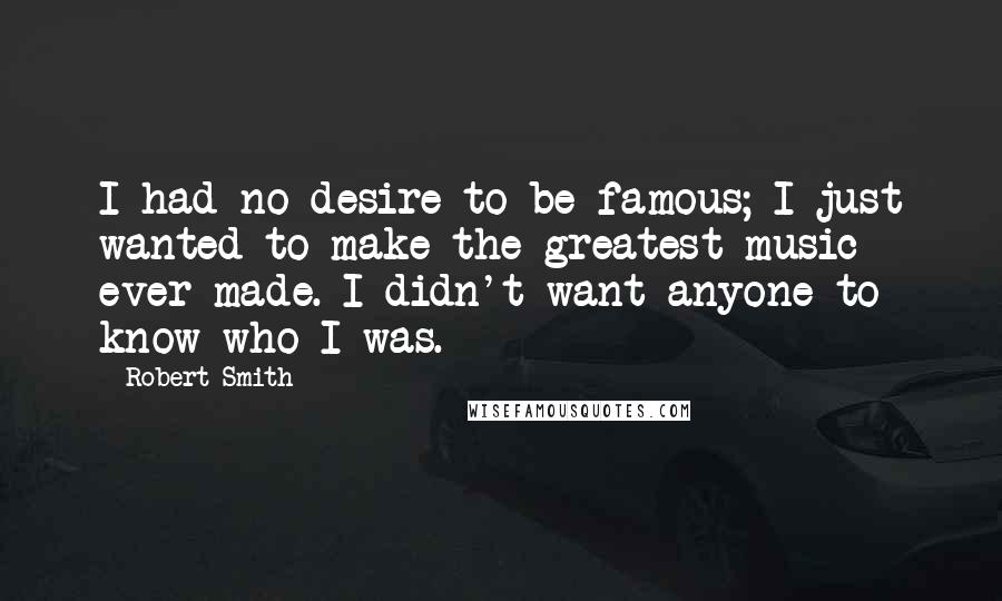 Robert Smith Quotes: I had no desire to be famous; I just wanted to make the greatest music ever made. I didn't want anyone to know who I was.