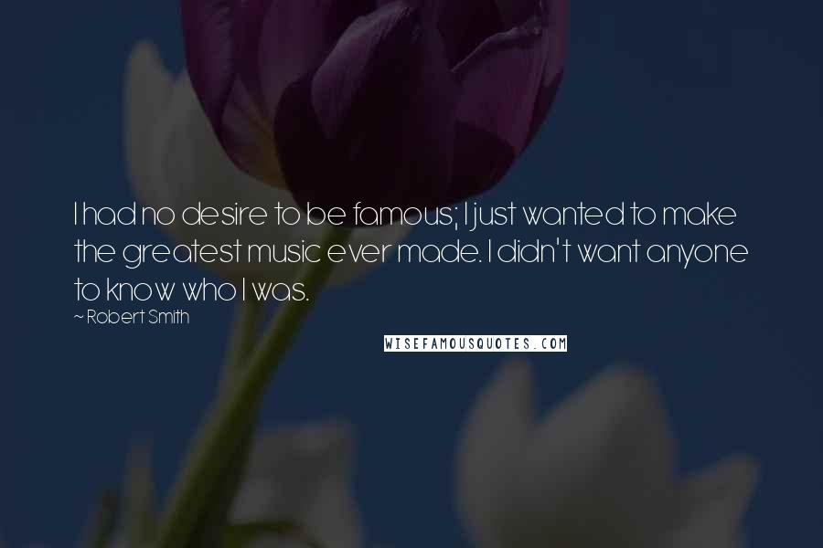 Robert Smith Quotes: I had no desire to be famous; I just wanted to make the greatest music ever made. I didn't want anyone to know who I was.