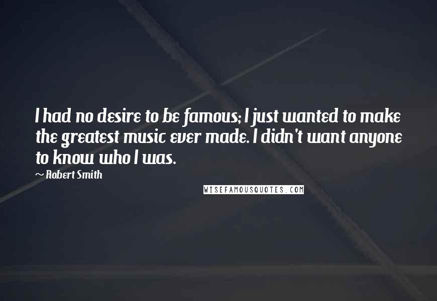 Robert Smith Quotes: I had no desire to be famous; I just wanted to make the greatest music ever made. I didn't want anyone to know who I was.