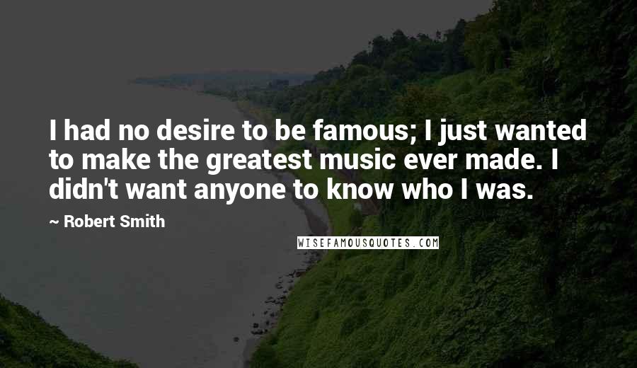 Robert Smith Quotes: I had no desire to be famous; I just wanted to make the greatest music ever made. I didn't want anyone to know who I was.