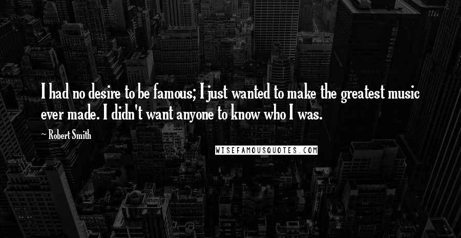 Robert Smith Quotes: I had no desire to be famous; I just wanted to make the greatest music ever made. I didn't want anyone to know who I was.