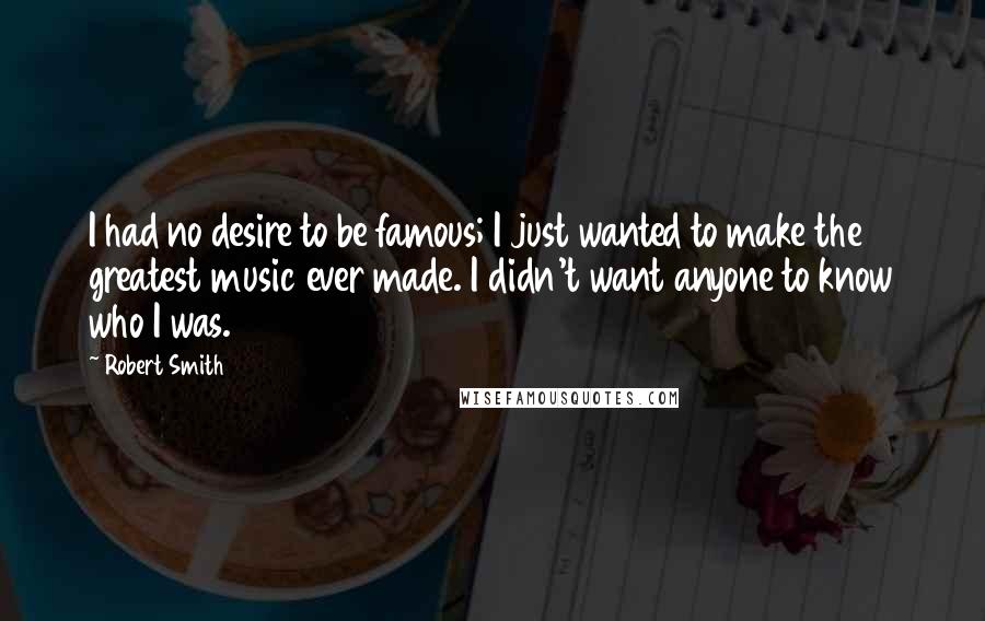 Robert Smith Quotes: I had no desire to be famous; I just wanted to make the greatest music ever made. I didn't want anyone to know who I was.