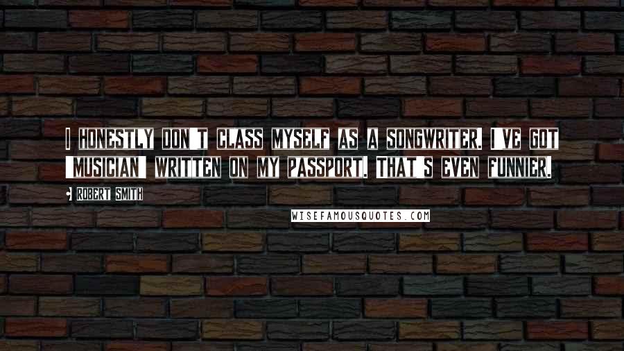 Robert Smith Quotes: I honestly don't class myself as a songwriter. I've got 'musician' written on my passport. That's even funnier.