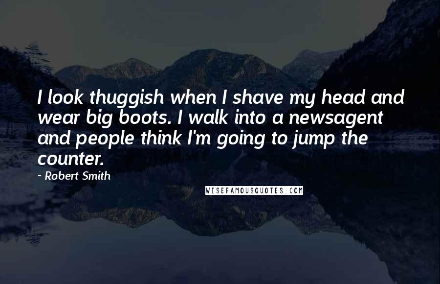 Robert Smith Quotes: I look thuggish when I shave my head and wear big boots. I walk into a newsagent and people think I'm going to jump the counter.