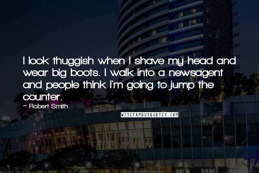 Robert Smith Quotes: I look thuggish when I shave my head and wear big boots. I walk into a newsagent and people think I'm going to jump the counter.