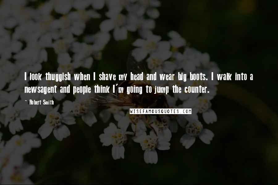 Robert Smith Quotes: I look thuggish when I shave my head and wear big boots. I walk into a newsagent and people think I'm going to jump the counter.