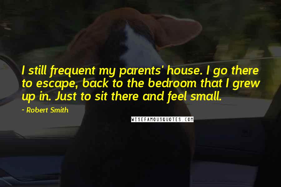 Robert Smith Quotes: I still frequent my parents' house. I go there to escape, back to the bedroom that I grew up in. Just to sit there and feel small.