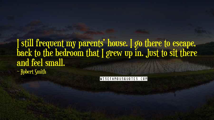 Robert Smith Quotes: I still frequent my parents' house. I go there to escape, back to the bedroom that I grew up in. Just to sit there and feel small.