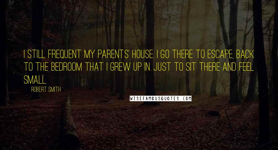 Robert Smith Quotes: I still frequent my parents' house. I go there to escape, back to the bedroom that I grew up in. Just to sit there and feel small.