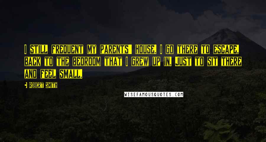Robert Smith Quotes: I still frequent my parents' house. I go there to escape, back to the bedroom that I grew up in. Just to sit there and feel small.