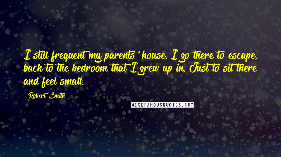 Robert Smith Quotes: I still frequent my parents' house. I go there to escape, back to the bedroom that I grew up in. Just to sit there and feel small.