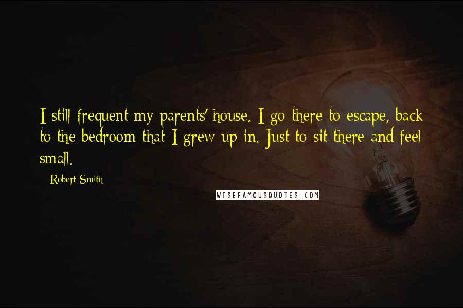 Robert Smith Quotes: I still frequent my parents' house. I go there to escape, back to the bedroom that I grew up in. Just to sit there and feel small.