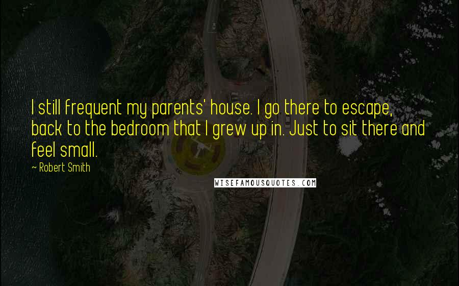 Robert Smith Quotes: I still frequent my parents' house. I go there to escape, back to the bedroom that I grew up in. Just to sit there and feel small.