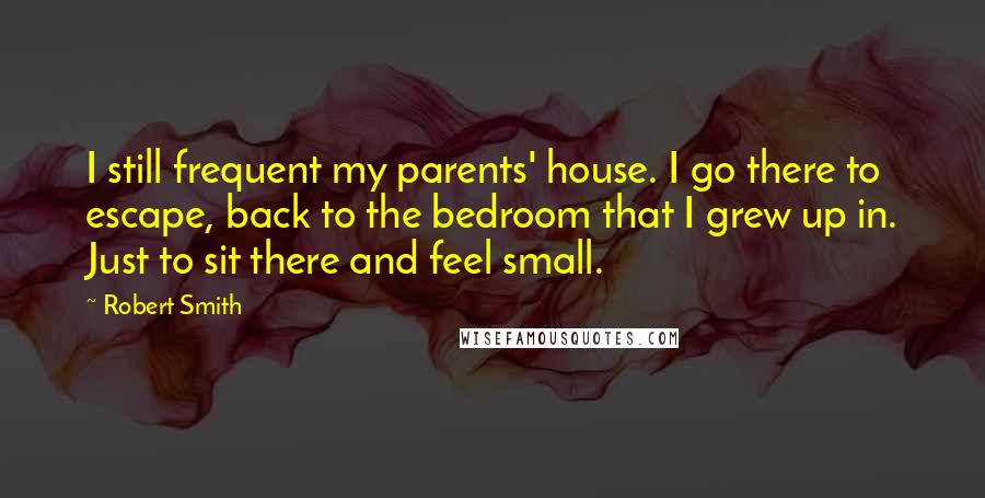 Robert Smith Quotes: I still frequent my parents' house. I go there to escape, back to the bedroom that I grew up in. Just to sit there and feel small.