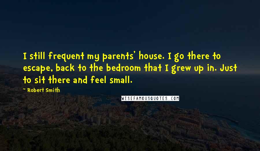 Robert Smith Quotes: I still frequent my parents' house. I go there to escape, back to the bedroom that I grew up in. Just to sit there and feel small.