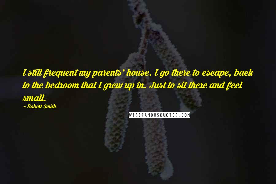 Robert Smith Quotes: I still frequent my parents' house. I go there to escape, back to the bedroom that I grew up in. Just to sit there and feel small.