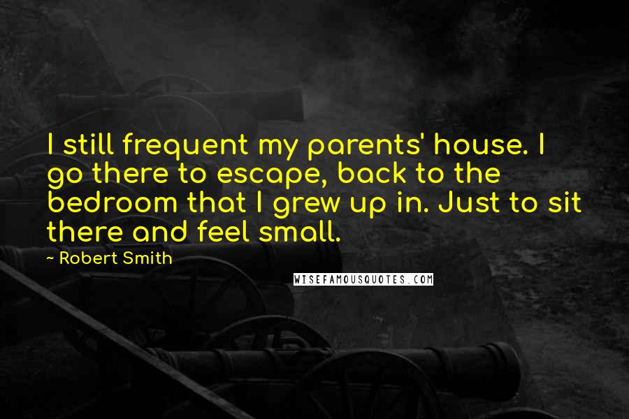 Robert Smith Quotes: I still frequent my parents' house. I go there to escape, back to the bedroom that I grew up in. Just to sit there and feel small.