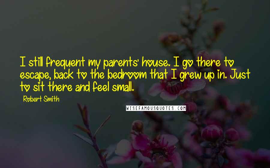 Robert Smith Quotes: I still frequent my parents' house. I go there to escape, back to the bedroom that I grew up in. Just to sit there and feel small.