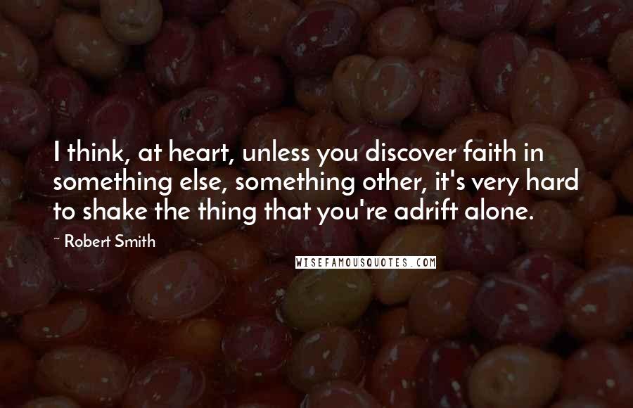 Robert Smith Quotes: I think, at heart, unless you discover faith in something else, something other, it's very hard to shake the thing that you're adrift alone.
