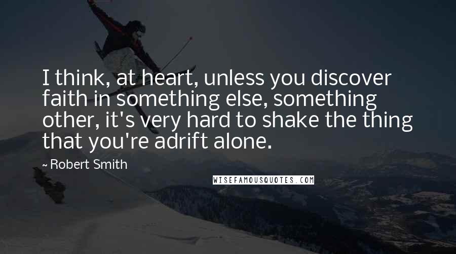 Robert Smith Quotes: I think, at heart, unless you discover faith in something else, something other, it's very hard to shake the thing that you're adrift alone.