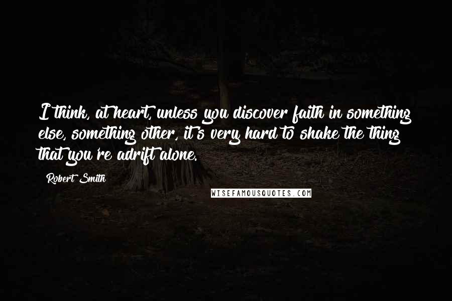 Robert Smith Quotes: I think, at heart, unless you discover faith in something else, something other, it's very hard to shake the thing that you're adrift alone.