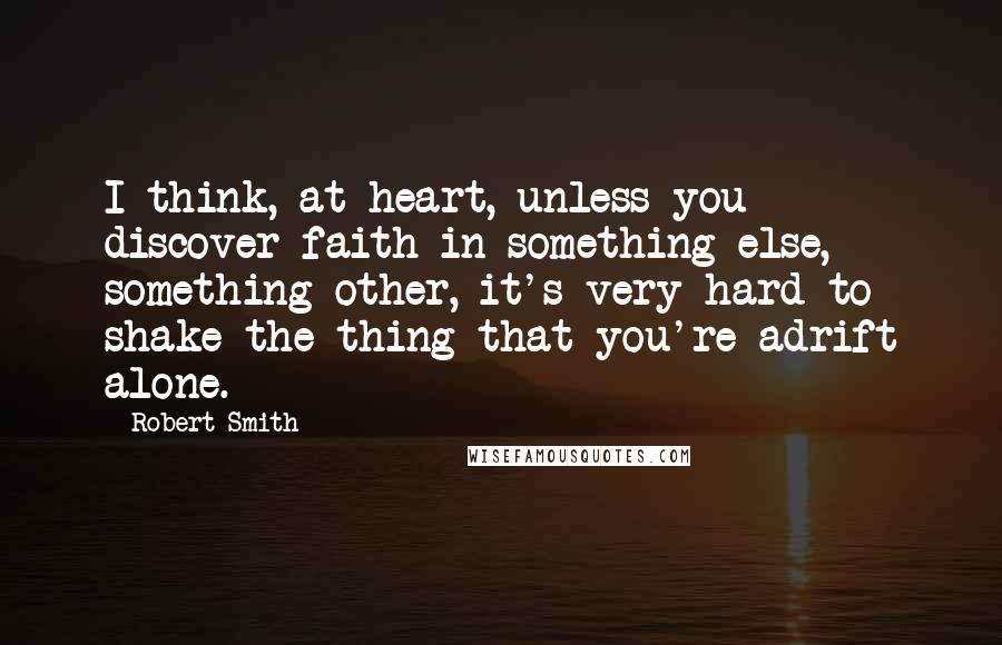 Robert Smith Quotes: I think, at heart, unless you discover faith in something else, something other, it's very hard to shake the thing that you're adrift alone.
