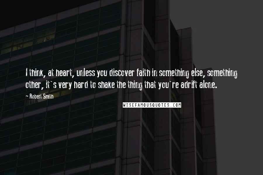 Robert Smith Quotes: I think, at heart, unless you discover faith in something else, something other, it's very hard to shake the thing that you're adrift alone.