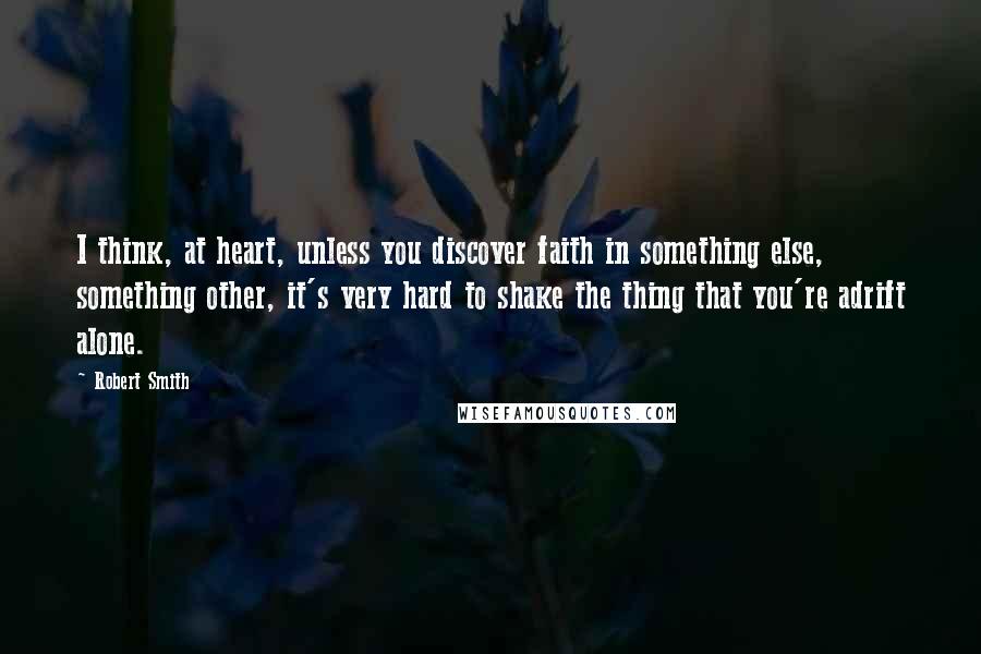 Robert Smith Quotes: I think, at heart, unless you discover faith in something else, something other, it's very hard to shake the thing that you're adrift alone.