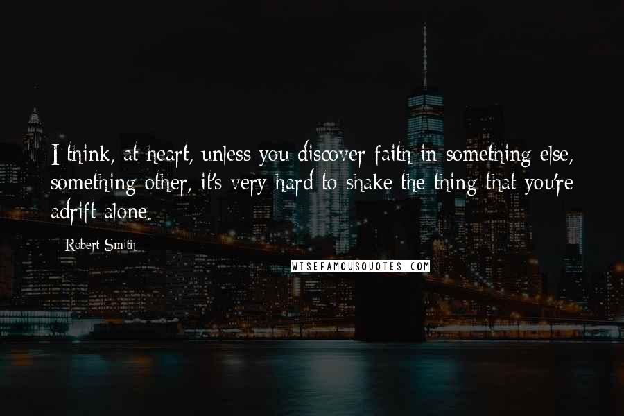 Robert Smith Quotes: I think, at heart, unless you discover faith in something else, something other, it's very hard to shake the thing that you're adrift alone.