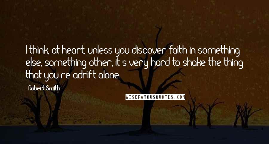 Robert Smith Quotes: I think, at heart, unless you discover faith in something else, something other, it's very hard to shake the thing that you're adrift alone.