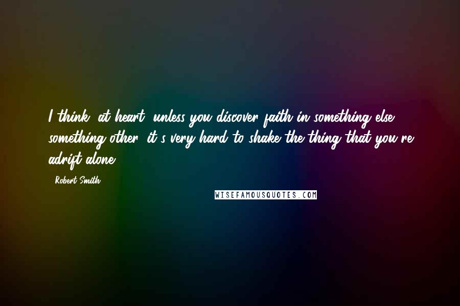Robert Smith Quotes: I think, at heart, unless you discover faith in something else, something other, it's very hard to shake the thing that you're adrift alone.