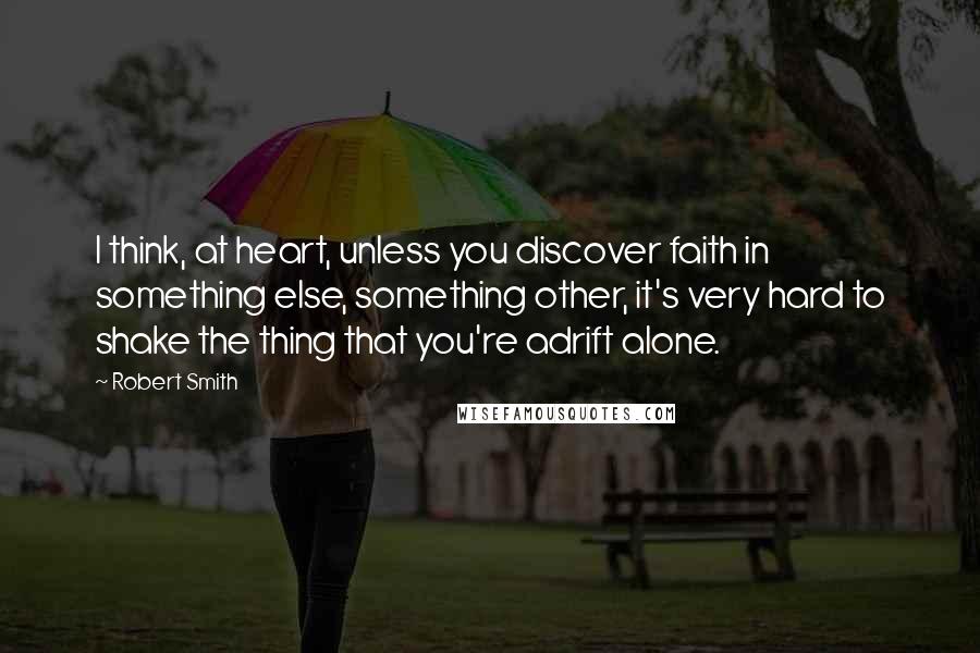 Robert Smith Quotes: I think, at heart, unless you discover faith in something else, something other, it's very hard to shake the thing that you're adrift alone.