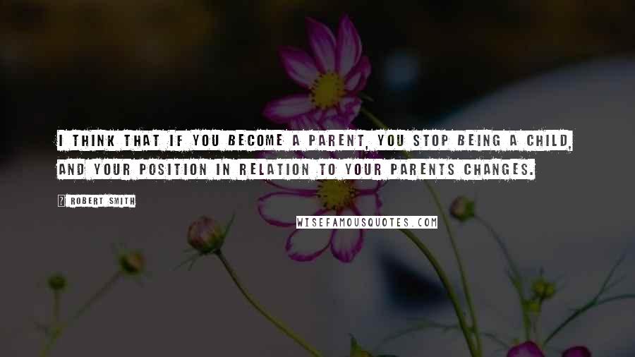 Robert Smith Quotes: I think that if you become a parent, you stop being a child, and your position in relation to your parents changes.