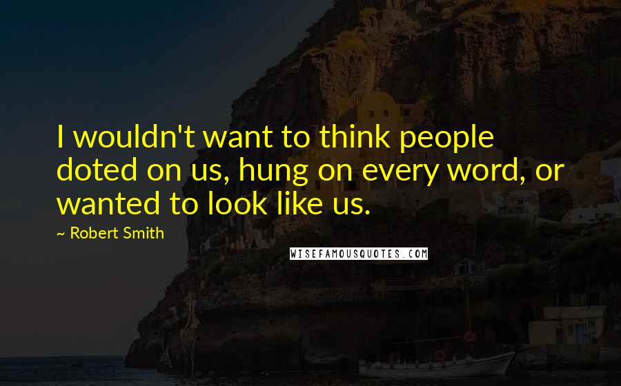 Robert Smith Quotes: I wouldn't want to think people doted on us, hung on every word, or wanted to look like us.