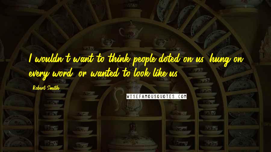 Robert Smith Quotes: I wouldn't want to think people doted on us, hung on every word, or wanted to look like us.