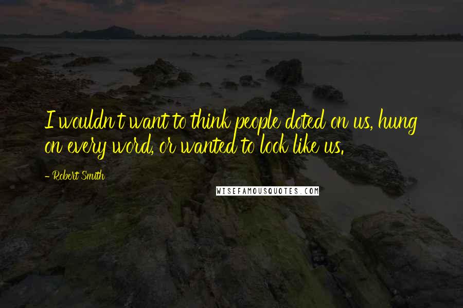 Robert Smith Quotes: I wouldn't want to think people doted on us, hung on every word, or wanted to look like us.