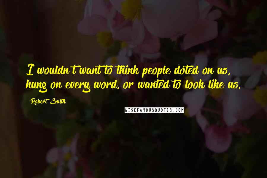 Robert Smith Quotes: I wouldn't want to think people doted on us, hung on every word, or wanted to look like us.