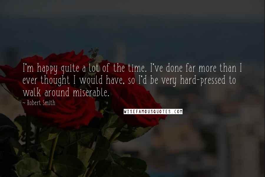 Robert Smith Quotes: I'm happy quite a lot of the time. I've done far more than I ever thought I would have, so I'd be very hard-pressed to walk around miserable.