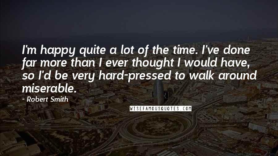 Robert Smith Quotes: I'm happy quite a lot of the time. I've done far more than I ever thought I would have, so I'd be very hard-pressed to walk around miserable.