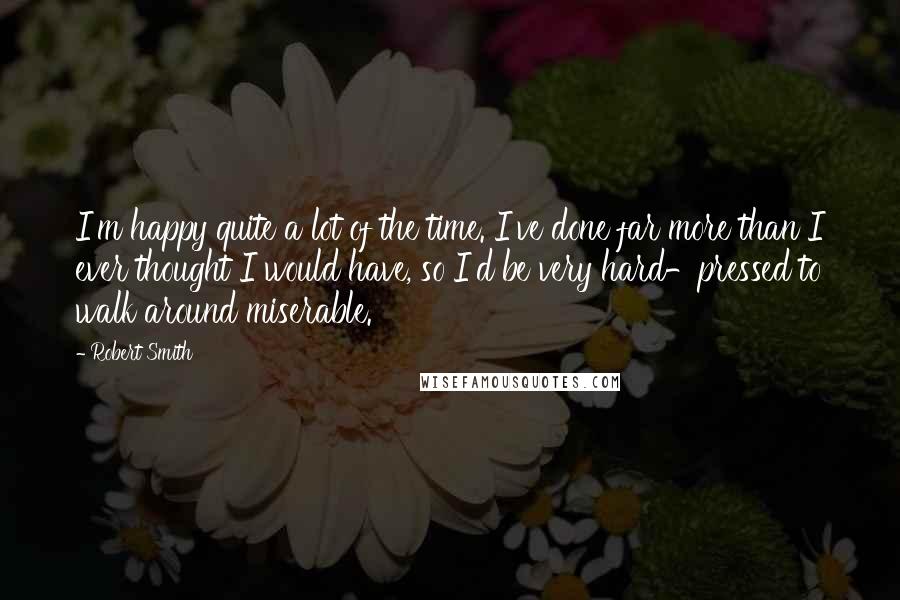 Robert Smith Quotes: I'm happy quite a lot of the time. I've done far more than I ever thought I would have, so I'd be very hard-pressed to walk around miserable.