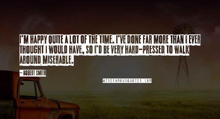 Robert Smith Quotes: I'm happy quite a lot of the time. I've done far more than I ever thought I would have, so I'd be very hard-pressed to walk around miserable.