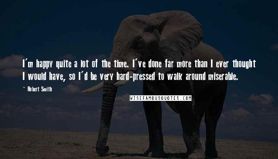 Robert Smith Quotes: I'm happy quite a lot of the time. I've done far more than I ever thought I would have, so I'd be very hard-pressed to walk around miserable.