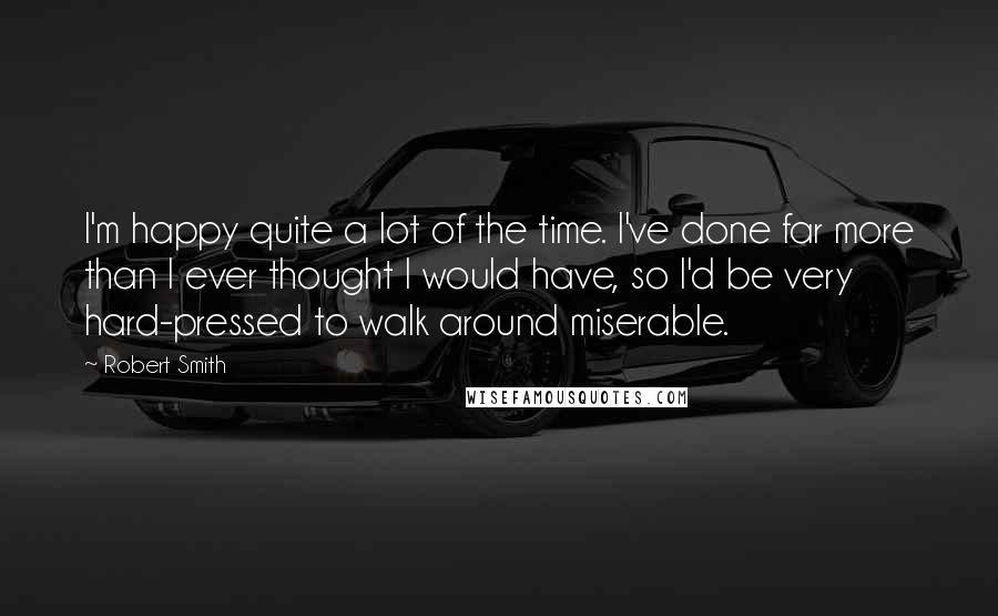 Robert Smith Quotes: I'm happy quite a lot of the time. I've done far more than I ever thought I would have, so I'd be very hard-pressed to walk around miserable.