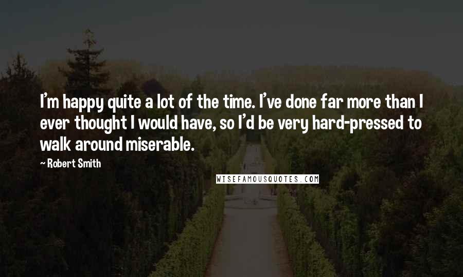 Robert Smith Quotes: I'm happy quite a lot of the time. I've done far more than I ever thought I would have, so I'd be very hard-pressed to walk around miserable.