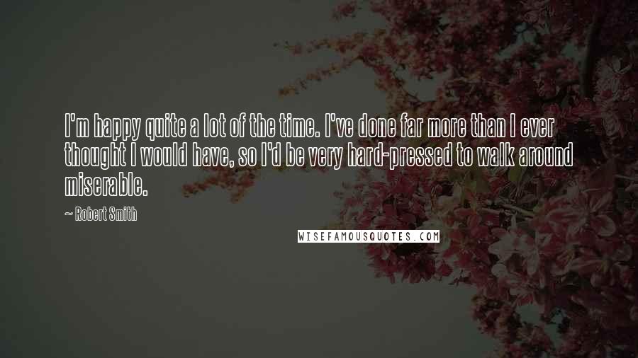 Robert Smith Quotes: I'm happy quite a lot of the time. I've done far more than I ever thought I would have, so I'd be very hard-pressed to walk around miserable.
