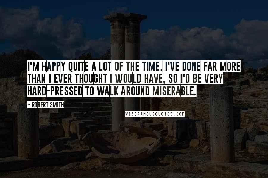 Robert Smith Quotes: I'm happy quite a lot of the time. I've done far more than I ever thought I would have, so I'd be very hard-pressed to walk around miserable.